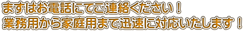 まずはお電話にてご連絡ください！ 業務用から家庭用まで迅速に対応いたします！ 